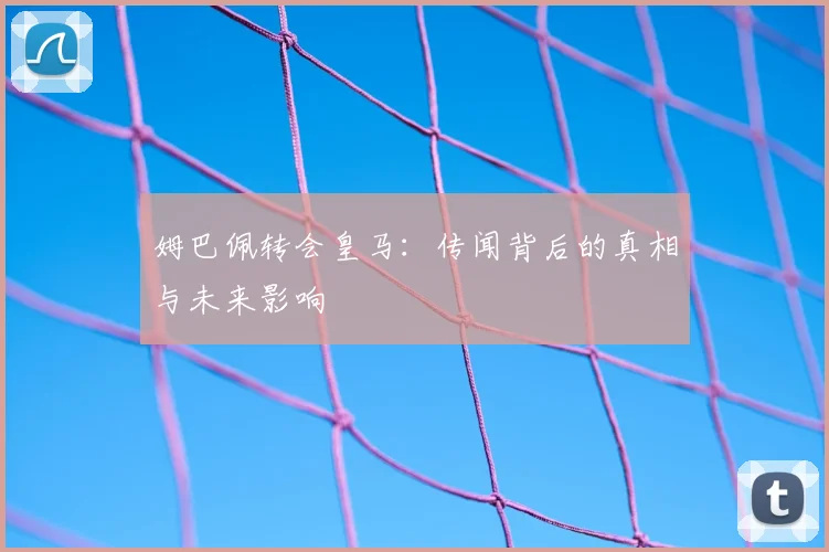姆巴佩转会皇马:传闻背后的真相与未来影响