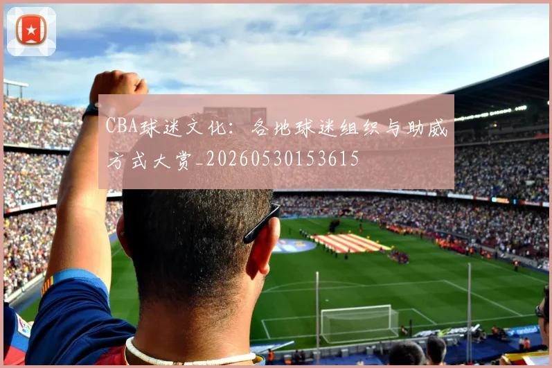 CBA球迷文化:各地球迷组织与助威方式大赏_20260530153615