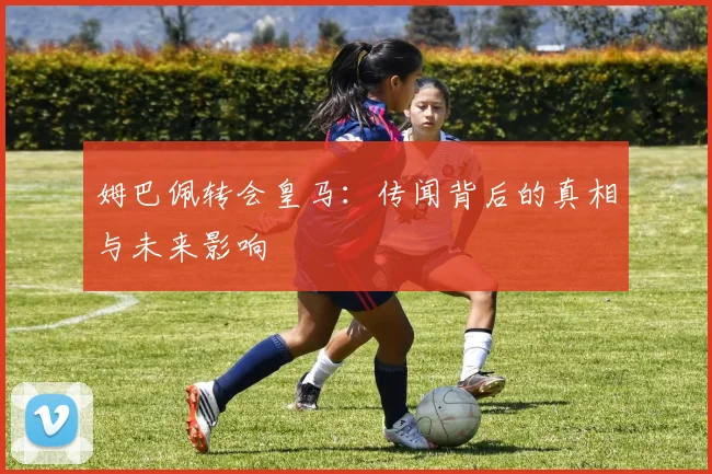 姆巴佩转会皇马:传闻背后的真相与未来影响
