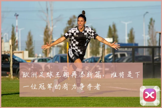 欧洲足球王朝再添新篇，谁将是下一位冠军的有力争夺者