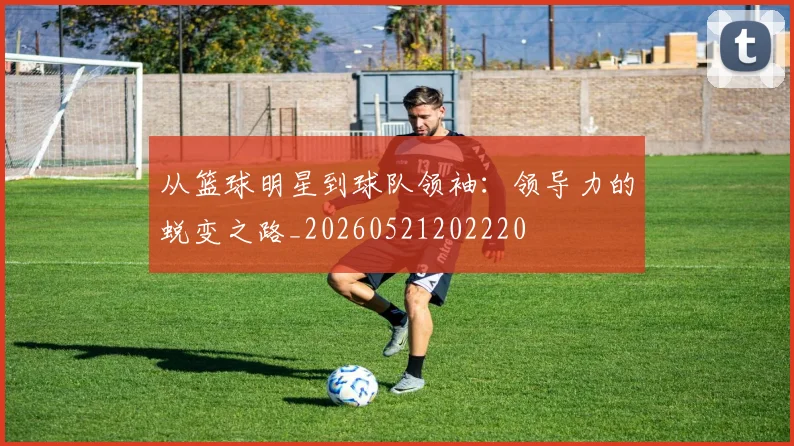 从篮球明星到球队领袖：领导力的蜕变之路_20260521202220
