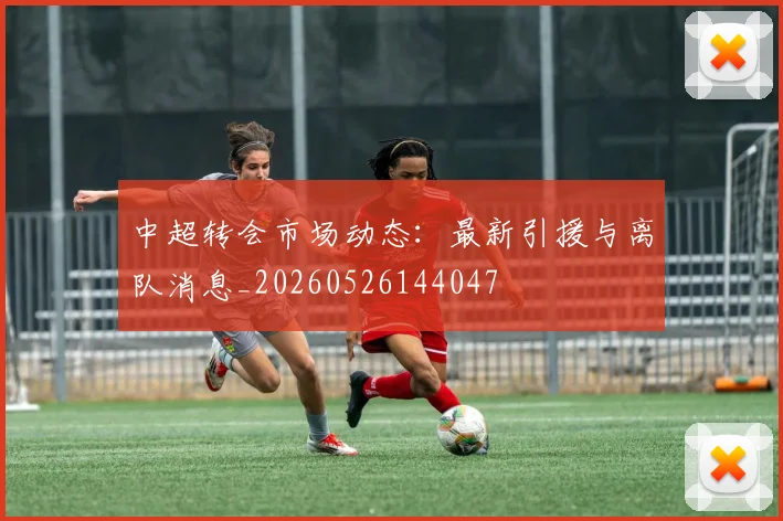 中超转会市场动态：最新引援与离队消息_20260526144047