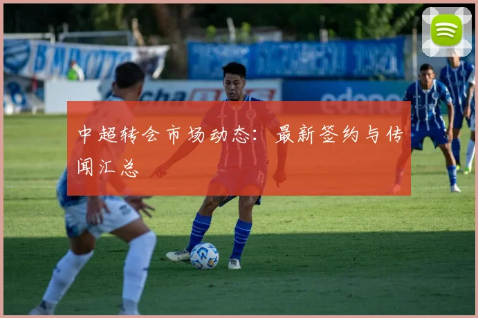 中超转会市场动态：最新签约与传闻汇总