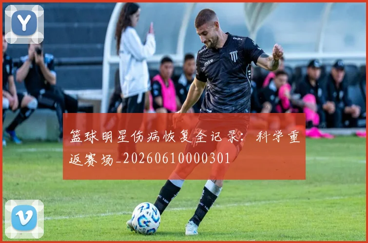 篮球明星伤病恢复全记录:科学重返赛场_20260610000301