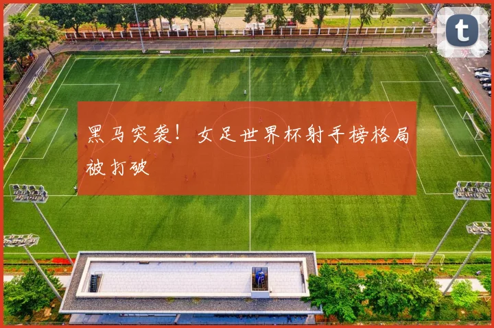 黑马突袭!女足世界杯射手榜格局被打破