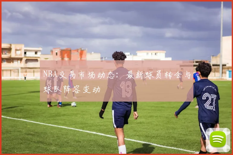NBA交易市场动态：最新球员转会与球队阵容变动