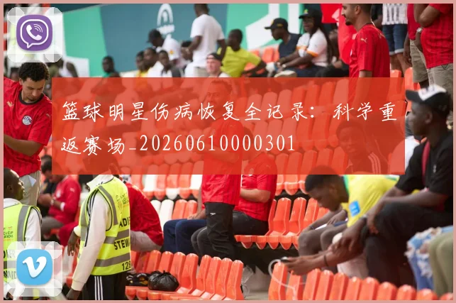 篮球明星伤病恢复全记录：科学重返赛场_20260610000301