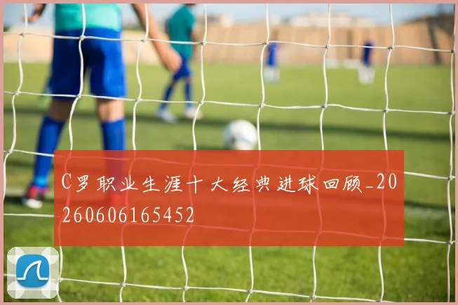 C罗职业生涯十大经典进球回顾_20260606165452